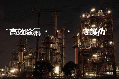 “高效除氟，守護(hù)碧水藍(lán)天——廢水中氟離子處理新篇章”